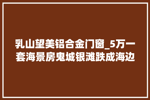 乳山望美铝合金门窗_5万一套海景房鬼城银滩跌成海边鹤岗受愚白叟赶集卖烧饼