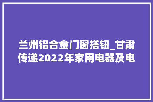 兰州铝合金门窗搭钮_甘肃传递2022年家用电器及电器附件家具及建筑装饰装修产品专项抽查结果