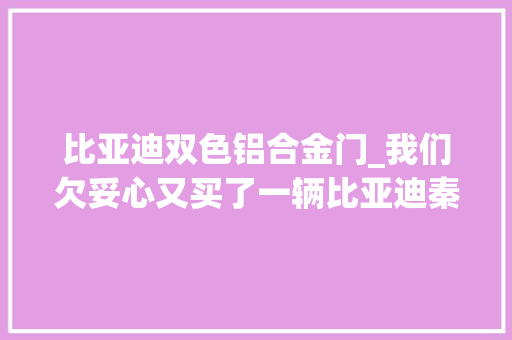 比亚迪双色铝合金门_我们欠妥心又买了一辆比亚迪秦100