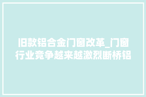 旧款铝合金门窗改革_门窗行业竞争越来越激烈断桥铝门窗代理经销商若何做大年夜做强