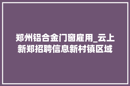 郑州铝合金门窗雇用_云上新郑招聘信息新村镇区域
