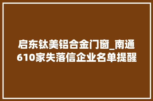 启东钛美铝合金门窗_南通610家失落信企业名单提醒留心潜在交易风险和金融风险