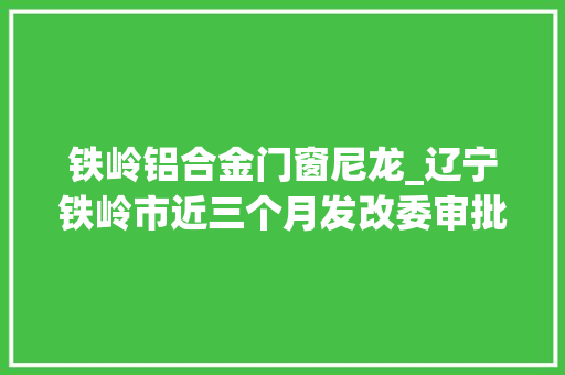 铁岭铝合金门窗尼龙_辽宁铁岭市近三个月发改委审批经由进程的工程项目清单汇总