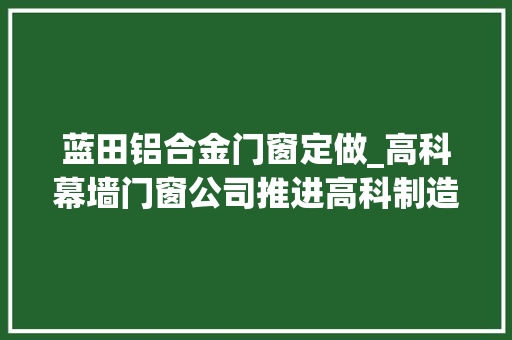 蓝田铝合金门窗定做_高科幕墙门窗公司推进高科制造向高科智造蝶变