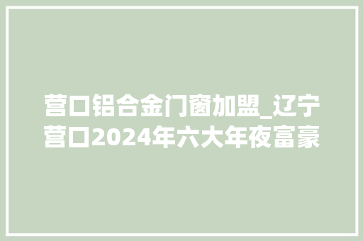 营口铝合金门窗加盟_辽宁营口2024年六大年夜富豪孙寿宽身价暴跌155亿李义升屈居第五
