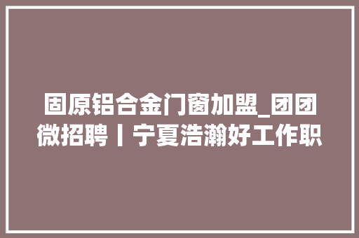 固原铝合金门窗加盟_团团微招聘丨宁夏浩瀚好工作职为要你