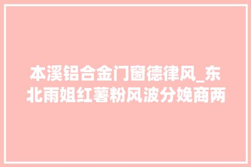 本溪铝合金门窗德律风_东北雨姐红薯粉风波分娩商两次因食物安然被罚薄利降质难再续