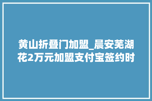 黄山折叠门加盟_晨安芜湖花2万元加盟支付宝签约时却成信息公司