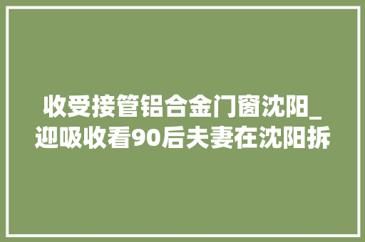 收受接管铝合金门窗沈阳_迎吸收看90后夫妻在沈阳拆收旧门窗的日常生活记录真实生活