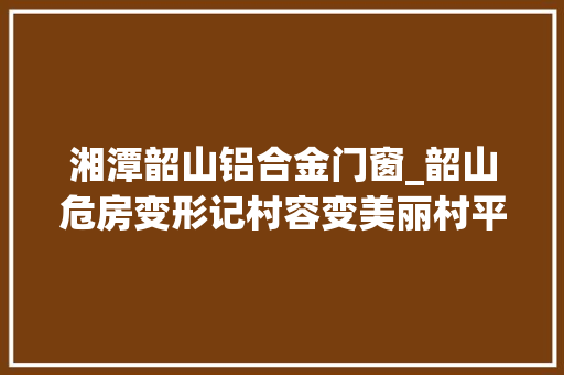 湘潭韶山铝合金门窗_韶山危房变形记村容变美丽村平易近变幸福