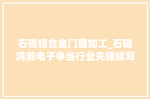 石碣铝合金门窗加工_石碣鸿瀚电子争当行业先锋续写光学镜片事业传奇