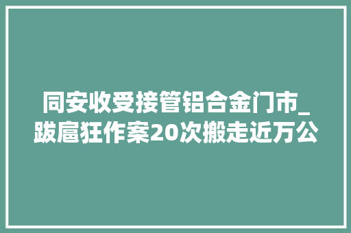 同安收受接管铝合金门市_跋扈狂作案20次搬走近万公斤铝合金锭厦门一钳工带小舅子和老乡兼职偷窃齐获刑