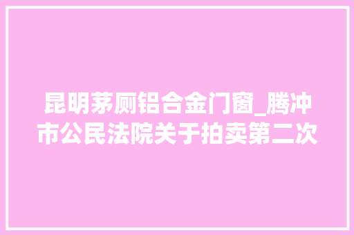 昆明茅厕铝合金门窗_腾冲市公民法院关于拍卖第二次腾越街道文星社区饮马河小区欢乐湖度假村一期二段B10号楼5单元110室房地产的通知书记