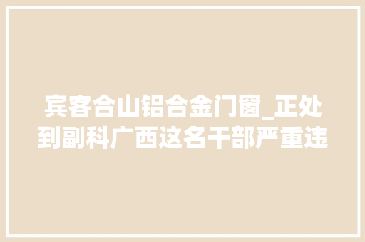 宾客合山铝合金门窗_正处到副科广西这名干部严重违纪遭降级此外一批干部被纪委传递