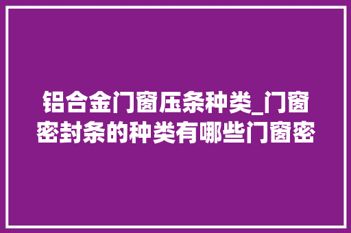 铝合金门窗压条种类_门窗密封条的种类有哪些门窗密封选购技巧你知道吗