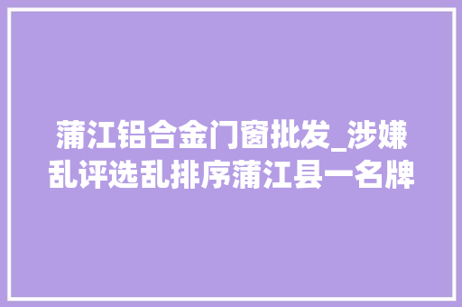 蒲江铝合金门窗批发_涉嫌乱评选乱排序蒲江县一名牌产品经营者被查询访问