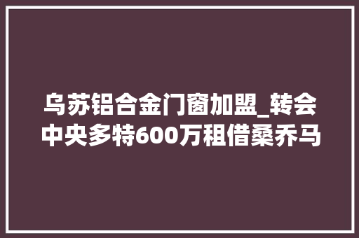 乌苏铝合金门窗加盟_转会中央多特600万租借桑乔马特森拜仁过于自信错失落德拉古辛