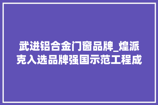 武进铝合金门窗品牌_煌派克入选品牌强国示范工程成员单位