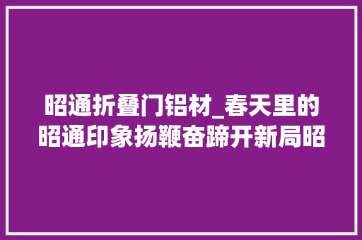 昭通折叠门铝材_春天里的昭通印象扬鞭奋蹄开新局昭通市铝家当成长稳中向好