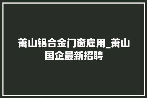 萧山铝合金门窗雇用_萧山国企最新招聘