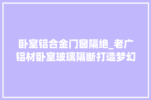 卧室铝合金门窗隔绝_老广铝材卧室玻璃隔断打造梦幻空间的魔法樊篱
