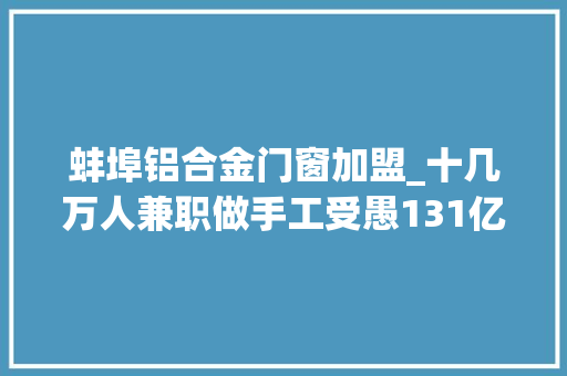 蚌埠铝合金门窗加盟_十几万人兼职做手工受愚131亿多个细节曝光