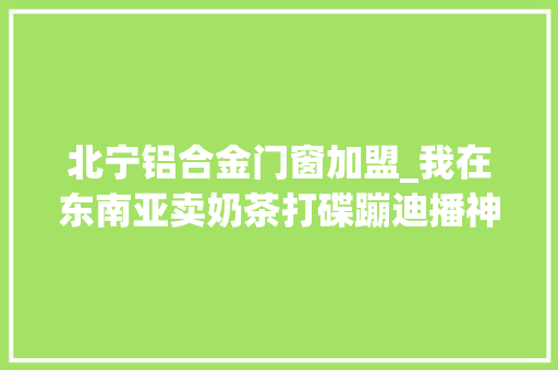 北宁铝合金门窗加盟_我在东南亚卖奶茶打碟蹦迪播神曲用魔法打败魔法
