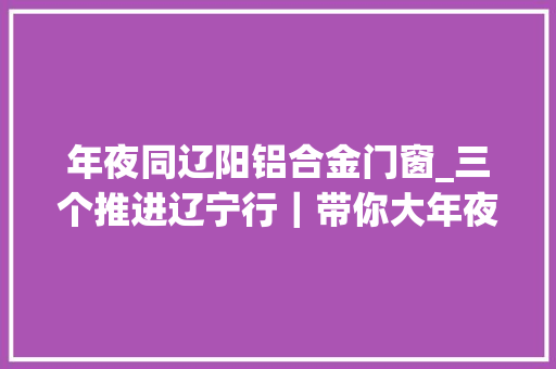 年夜同辽阳铝合金门窗_三个推进辽宁行｜带你大年夜开眼界原来铝还可以长这样