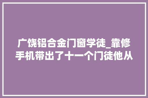 广饶铝合金门窗学徒_靠修手机带出了十一个门徒他从新找回自己的人生