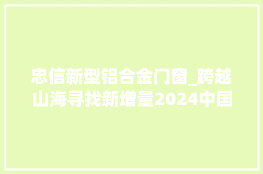 忠信新型铝合金门窗_跨越山海寻找新增量2024中国门窗家当成长峰会盛大召开
