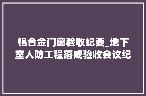 铝合金门窗验收纪要_地下室人防工程落成验收会议纪要模板