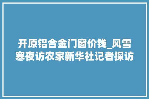 开原铝合金门窗价钱_风雪寒夜访农家新华社记者探访吉林舒兰洪灾重建村