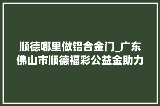 顺德哪里做铝合金门_广东佛山市顺德福彩公益金助力颐养院培植