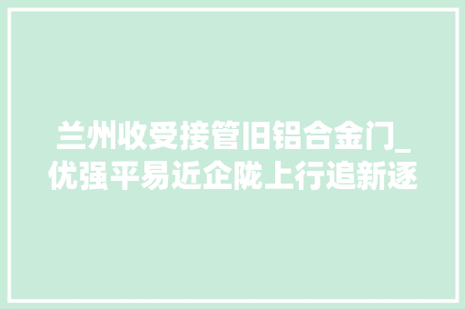 兰州收受接管旧铝合金门_优强平易近企陇上行追新逐绿竞未来兰州东金硅业有限公司分娩一线见闻