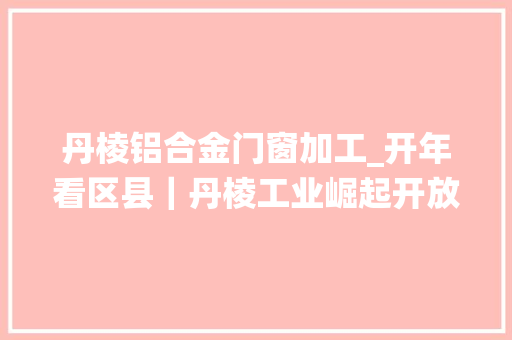 丹棱铝合金门窗加工_开年看区县｜丹棱工业崛起开放引领统筹城乡
