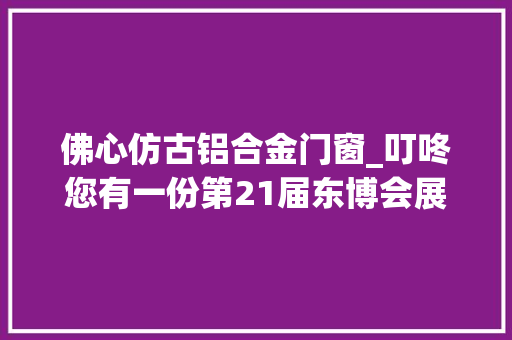 佛心仿古铝合金门窗_叮咚您有一份第21届东博会展区详情信息请查收