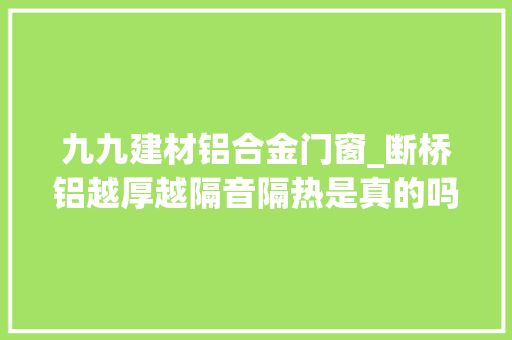 九九建材铝合金门窗_断桥铝越厚越隔音隔热是真的吗搞错了这样选省钱又实用