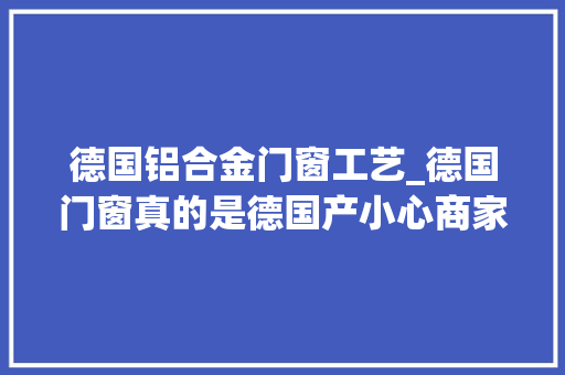 德国铝合金门窗工艺_德国门窗真的是德国产小心商家挂羊头卖狗肉