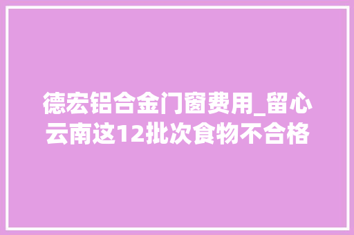 德宏铝合金门窗费用_留心云南这12批次食物不合格涉及肉制品糖果