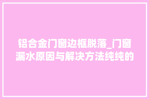 铝合金门窗边框脱落_门窗漏水原因与解决方法纯纯的干货