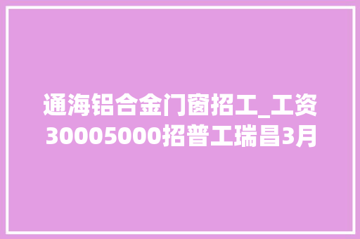 通海铝合金门窗招工_工资30005000招普工瑞昌3月27日最新招聘求职寻人寻物便平易近信息汇总