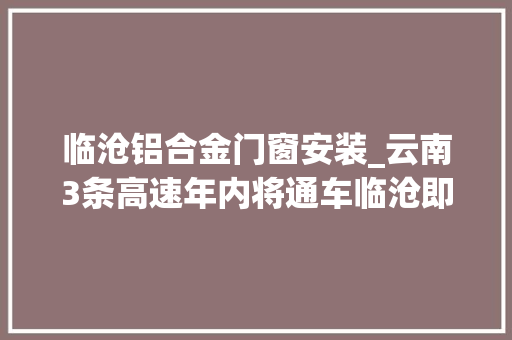 临沧铝合金门窗安装_云南3条高速年内将通车临沧即将停滞没有国家高速路网的历史