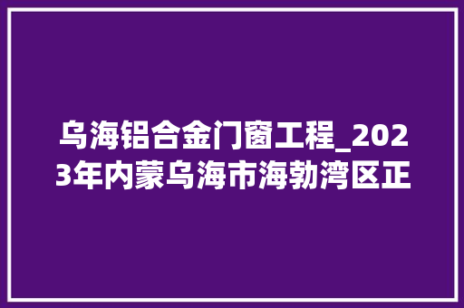 乌海铝合金门窗工程_2023年内蒙乌海市海勃湾区正推进重点培植项目76项