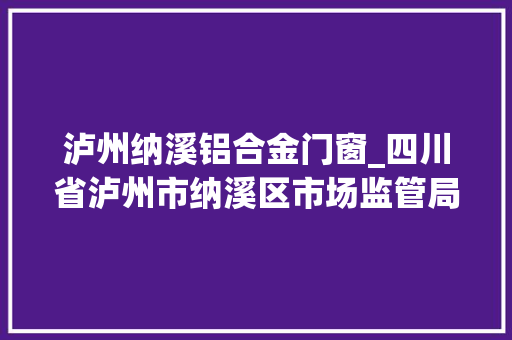 泸州纳溪铝合金门窗_四川省泸州市纳溪区市场监管局食物安然监督抽检信息通知书记通知书记号2023年第03号