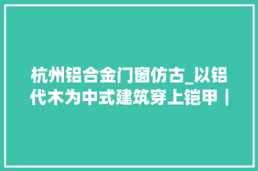 杭州铝合金门窗仿古_以铝代木为中式建筑穿上铠甲｜三宅东方美学营造