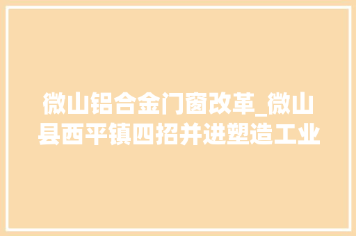 微山铝合金门窗改革_微山县西平镇四招并进塑造工业经济成长新动能