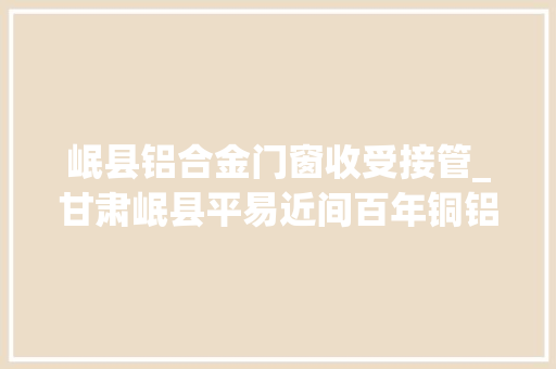 岷县铝合金门窗收受接管_甘肃岷县平易近间百年铜铝锻造融藏汉文化谋新径