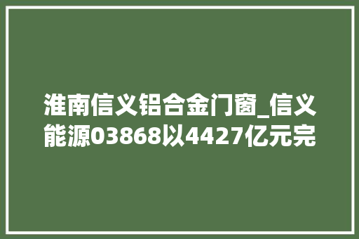 淮南信义铝合金门窗_信义能源03868以4427亿元完成收购3个光伏电站
