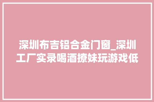 深圳布吉铝合金门窗_深圳工厂实录喝酒撩妹玩游戏低学历工人逃不掉落的命运