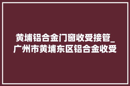 黄埔铝合金门窗收受接管_广州市黄埔东区铝合金收受接收公司广州成信再生本钱收受接收有限公司